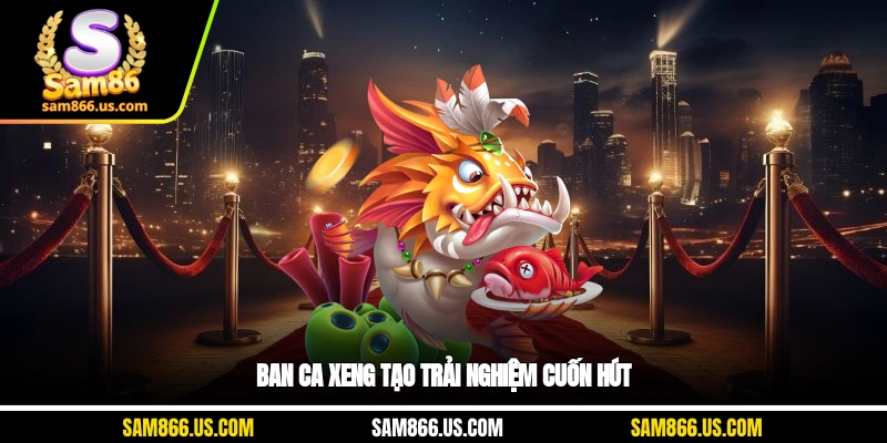 Ban ca xeng tạo trải nghiệm cuốn hút