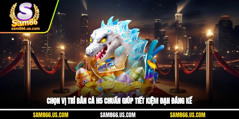 Chọn vị trí bắn cá H5 chuẩn giúp tiết kiệm đạn đáng kể