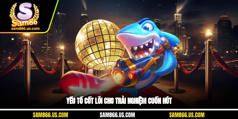 Yếu tố cốt lõi cho trải nghiệm cuốn hút